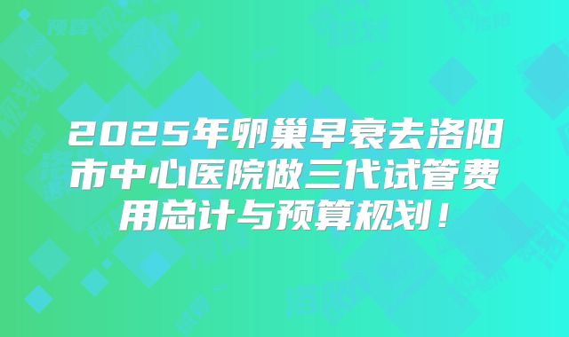 2025年卵巢早衰去洛阳市中心医院做三代试管费用总计与预算规划！