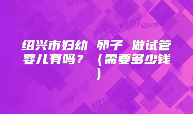 绍兴市妇幼 卵子 做试管婴儿有吗？（需要多少钱）
