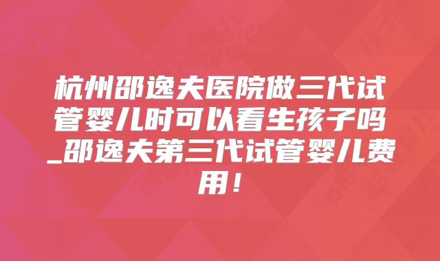 杭州邵逸夫医院做三代试管婴儿时可以看生孩子吗_邵逸夫第三代试管婴儿费用！