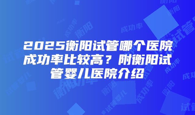 2025衡阳试管哪个医院成功率比较高？附衡阳试管婴儿医院介绍