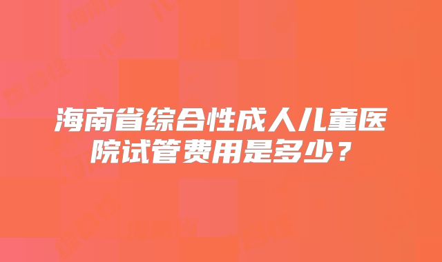 海南省综合性成人儿童医院试管费用是多少？