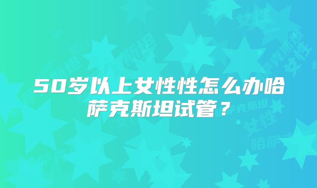 50岁以上女性性怎么办哈萨克斯坦试管?