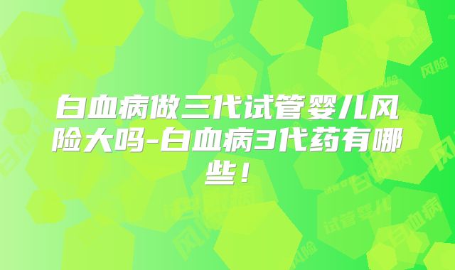 白血病做三代试管婴儿风险大吗-白血病3代药有哪些！