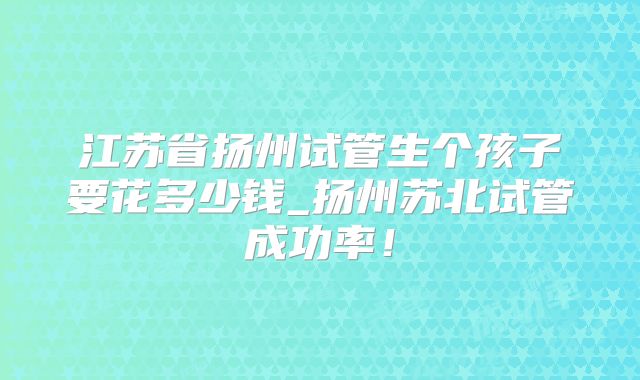江苏省扬州试管生个孩子要花多少钱_扬州苏北试管成功率！