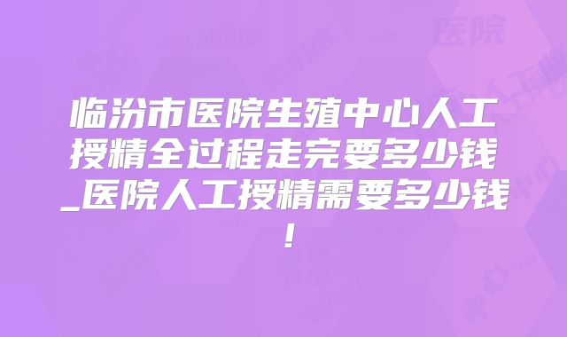 临汾市医院生殖中心人工授精全过程走完要多少钱_医院人工授精需要多少钱！
