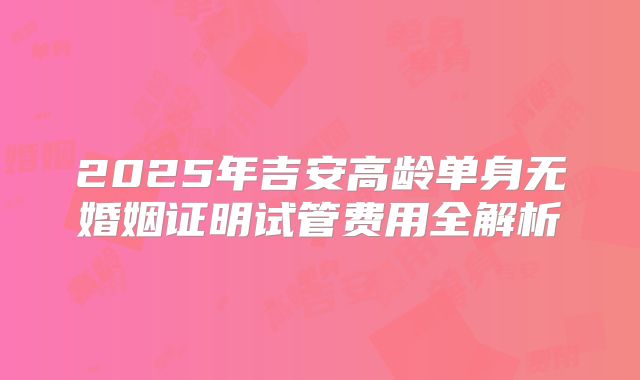 2025年吉安高龄单身无婚姻证明试管费用全解析