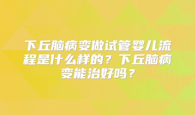 下丘脑病变做试管婴儿流程是什么样的?下丘脑病变能治好吗?