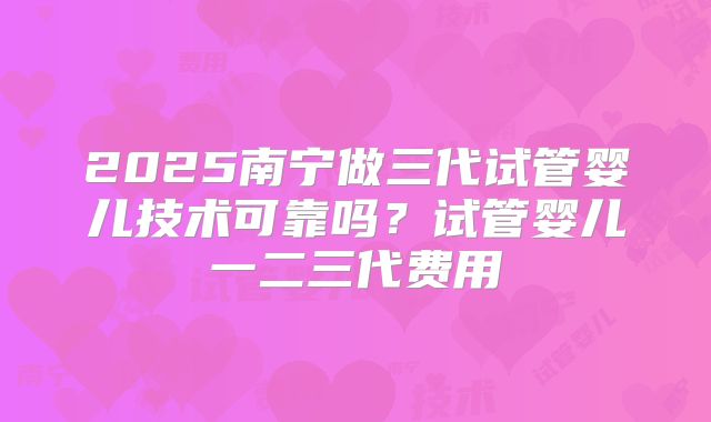 2025南宁做三代试管婴儿技术可靠吗？试管婴儿一二三代费用
