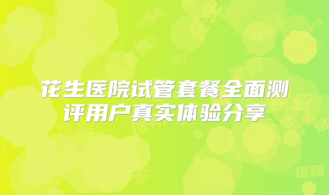 花生医院试管套餐全面测评用户真实体验分享