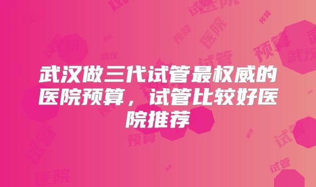武汉做三代试管最权威的医院预算，试管比较好医院推荐