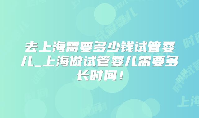 去上海需要多少钱试管婴儿_上海做试管婴儿需要多长时间！