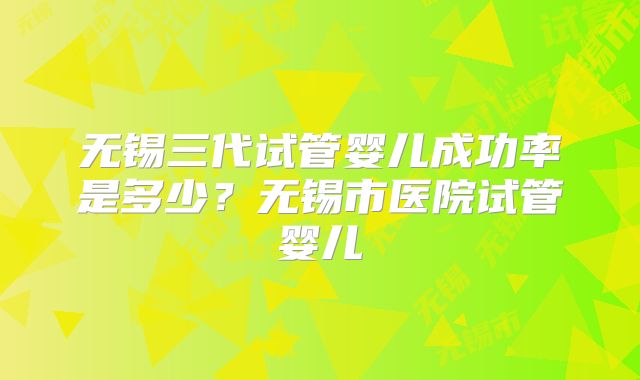 无锡三代试管婴儿成功率是多少？无锡市医院试管婴儿