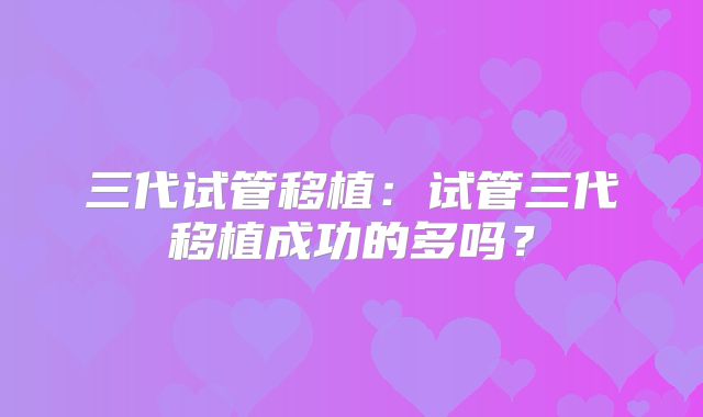 三代试管移植:试管三代移植成功的多吗?