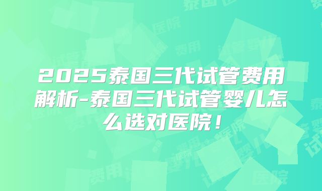2025泰国三代试管费用解析-泰国三代试管婴儿怎么选对医院！