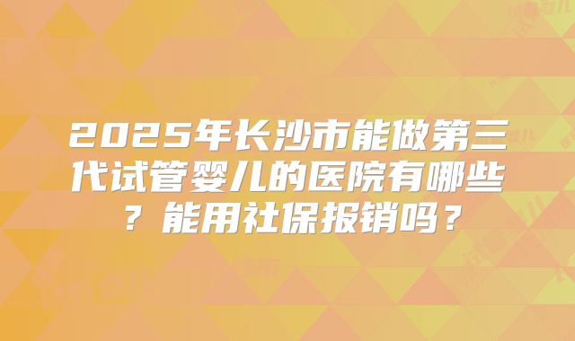 2025年长沙市能做第三代试管婴儿的医院有哪些？能用社保报销吗？