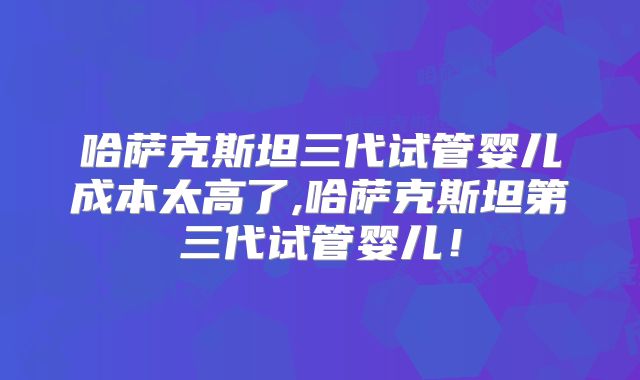 哈萨克斯坦三代试管婴儿成本太高了,哈萨克斯坦第三代试管婴儿！