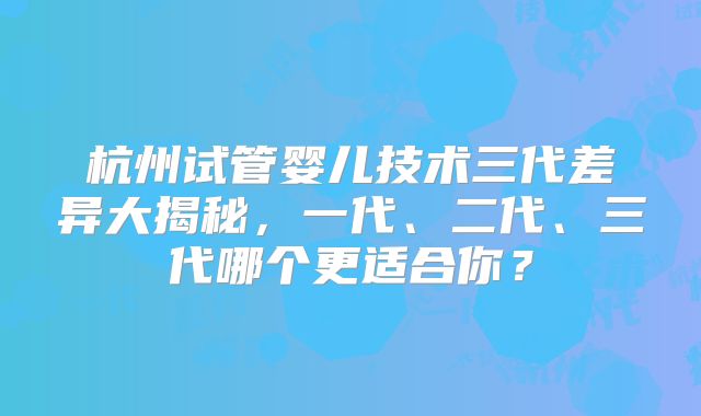 杭州试管婴儿技术三代差异大揭秘，一代、二代、三代哪个更适合你？