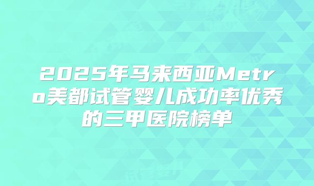 2025年马来西亚Metro美都试管婴儿成功率优秀的三甲医院榜单