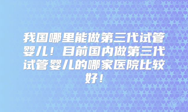 我国哪里能做第三代试管婴儿！目前国内做第三代试管婴儿的哪家医院比较好！