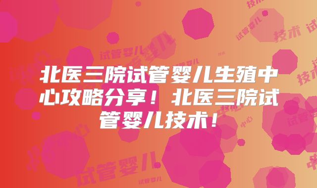 北医三院试管婴儿生殖中心攻略分享！北医三院试管婴儿技术！