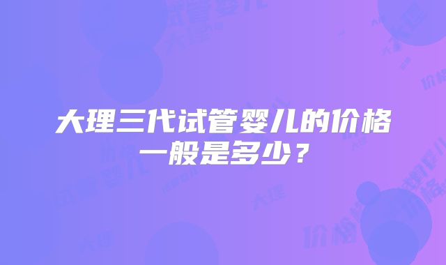 大理三代试管婴儿的价格一般是多少？