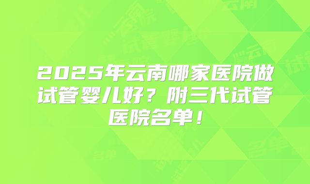 2025年云南哪家医院做试管婴儿好？附三代试管医院名单！