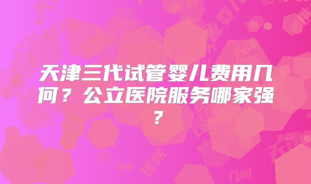 天津三代试管婴儿费用几何？公立医院服务哪家强？