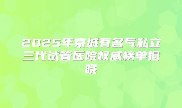 2025年京城有名气私立三代试管医院权威榜单揭晓