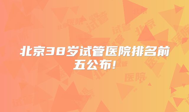 北京38岁试管医院排名前五公布!