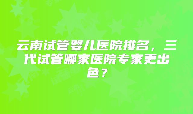 云南试管婴儿医院排名，三代试管哪家医院专家更出色？
