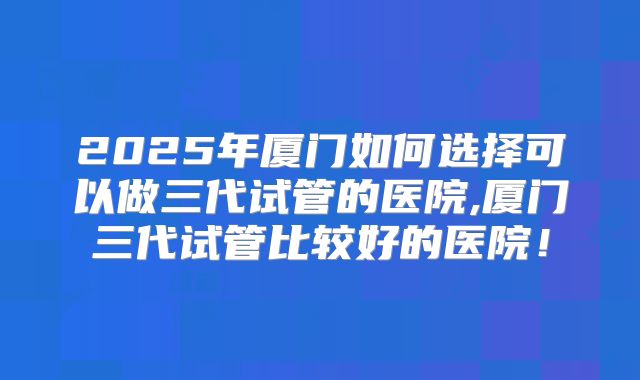 2025年厦门如何选择可以做三代试管的医院,厦门三代试管比较好的医院！