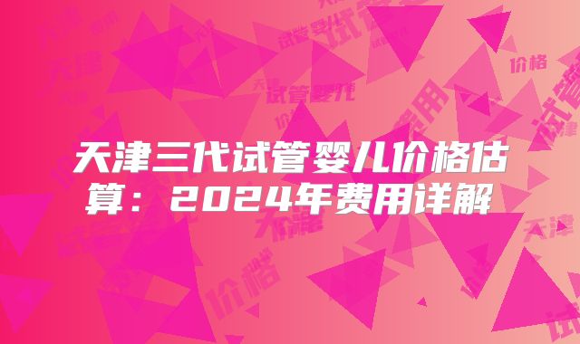 天津三代试管婴儿价格估算:2024年费用详解
