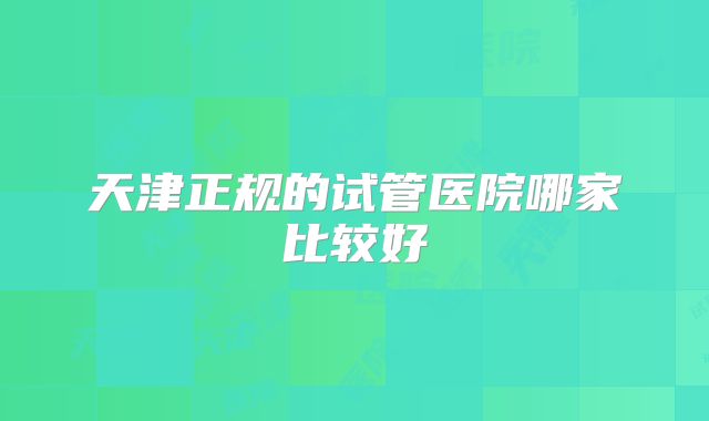 天津正规的试管医院哪家比较好