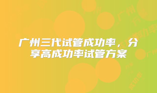广州三代试管成功率，分享高成功率试管方案