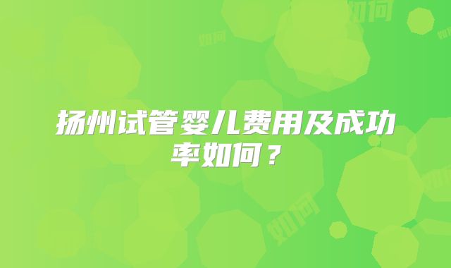扬州试管婴儿费用及成功率如何？