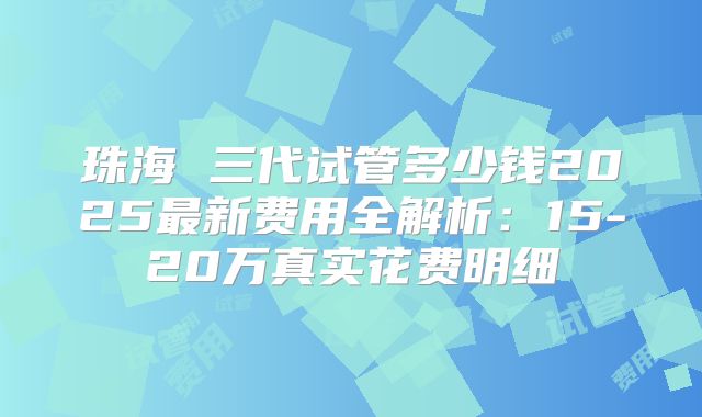 珠海 三代试管多少钱2025最新费用全解析：15-20万真实花费明细
