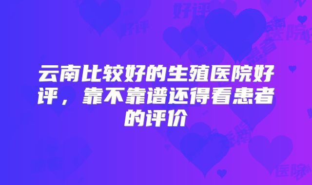 云南比较好的生殖医院好评，靠不靠谱还得看患者的评价