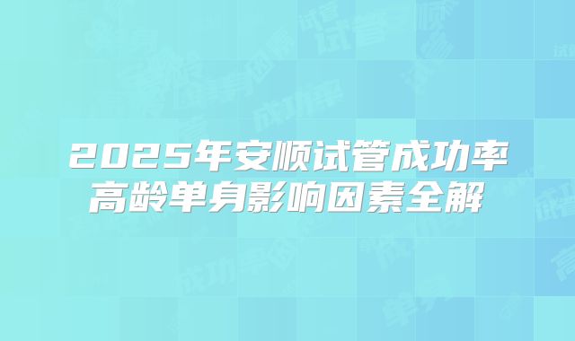 2025年安顺试管成功率高龄单身影响因素全解