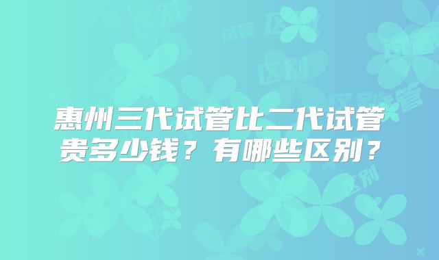 惠州三代试管比二代试管贵多少钱？有哪些区别？