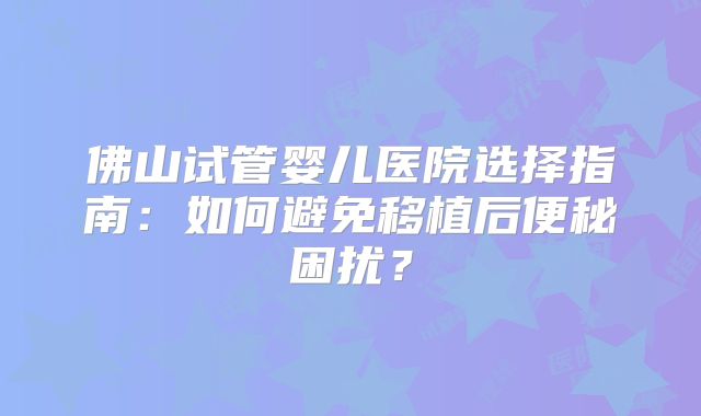 佛山试管婴儿医院选择指南：如何避免移植后便秘困扰？