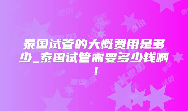 泰国试管的大概费用是多少_泰国试管需要多少钱啊！