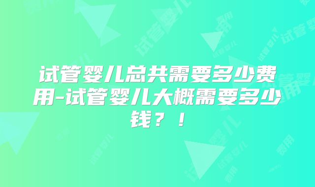 试管婴儿总共需要多少费用-试管婴儿大概需要多少钱？！