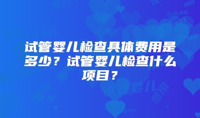 试管婴儿检查具体费用是多少？试管婴儿检查什么项目？