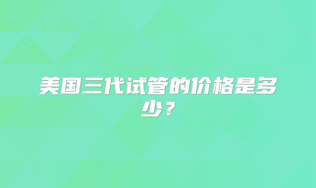 美国三代试管的价格是多少？