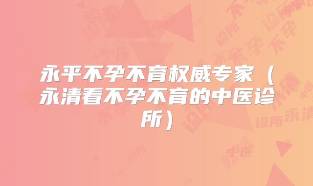 永平不孕不育权威专家(永清看不孕不育的中医诊所)