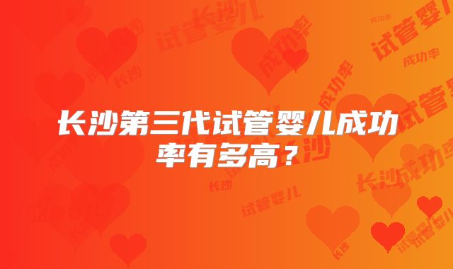 长沙第三代试管婴儿成功率有多高?