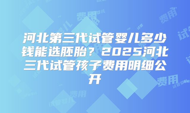 河北第三代试管婴儿多少钱能选胚胎？2025河北三代试管孩子费用明细公开