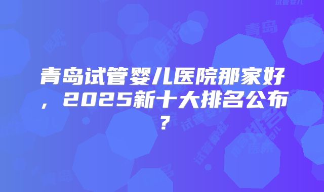 青岛试管婴儿医院那家好，2025新十大排名公布？