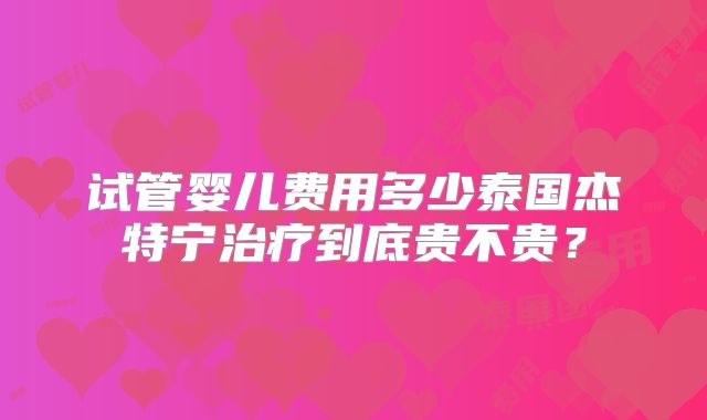 试管婴儿费用多少泰国杰特宁治疗到底贵不贵？