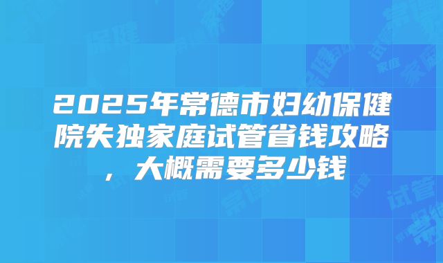 2025年常德市妇幼保健院失独家庭试管省钱攻略，大概需要多少钱